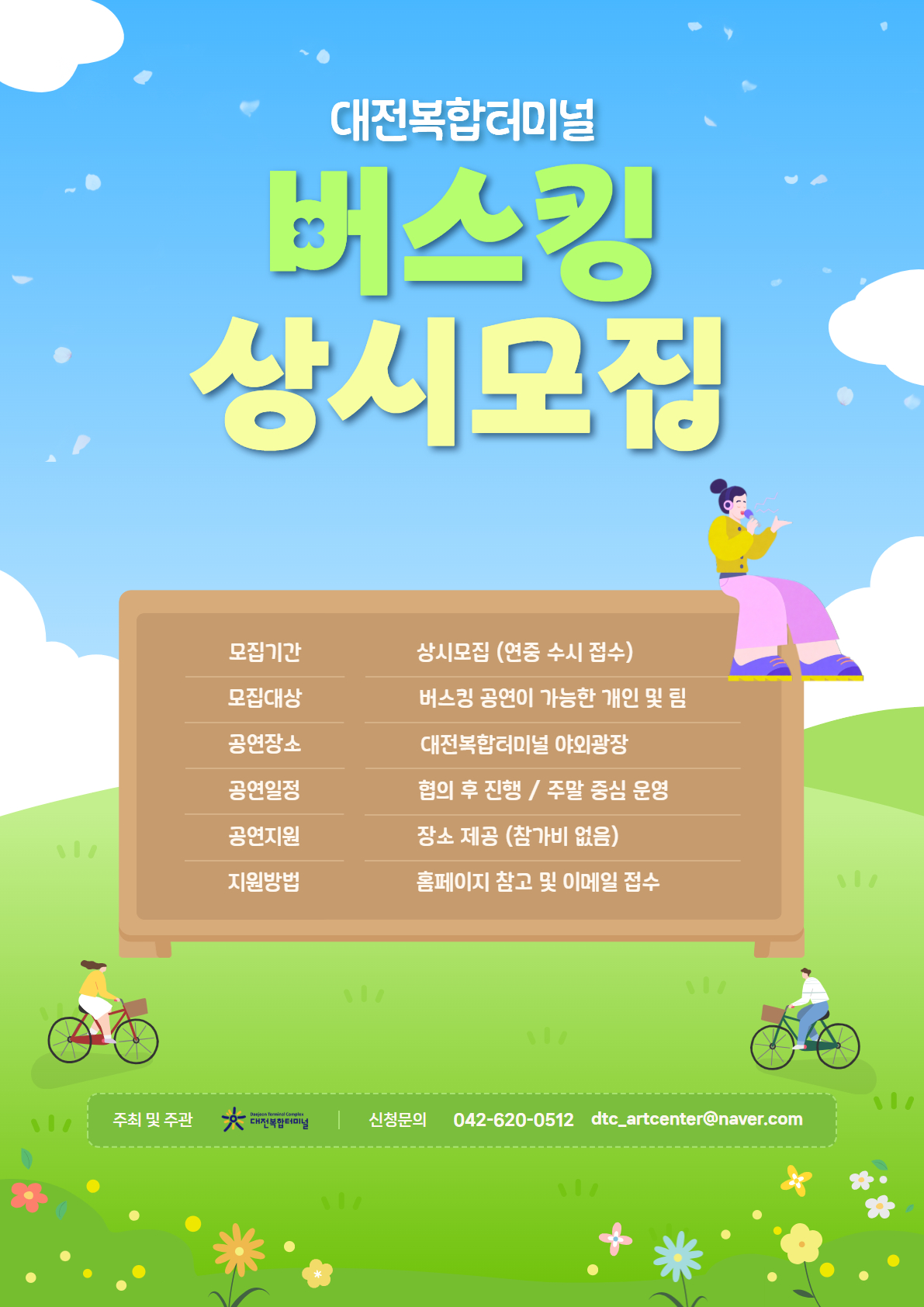 대전복합터미널 버스킹 상시모집
모집기간 : 상시모집 (연중 수시 접수)
모집대상 : 버스킹 공연이 가능한 개인 및 팀
공연장소 : 대전복합터미널 야외광장
공연일정 : 협의 후 진행 / 주말 중심 운영
공연지원 : 장소제공 (참가비 없음)
지원방법  : 신청서 작성 후 이메일 접수 ( dtc_artcenter@naver.com )
주최 및 주관: 대전복합터미널
신청문의: 042-620-0512 / dtc_artcenter@naver.com
